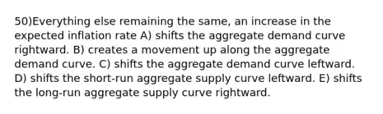 50)Everything else remaining the same, an increase in the expected inflation rate A) shifts the aggregate demand curve rightward. B) creates a movement up along the aggregate demand curve. C) shifts the aggregate demand curve leftward. D) shifts the short-run aggregate supply curve leftward. E) shifts the long-run aggregate supply curve rightward.