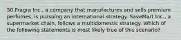 50.Fragra Inc., a company that manufactures and sells premium perfumes, is pursuing an international strategy. SaveMart Inc., a supermarket chain, follows a multidomestic strategy. Which of the following statements is most likely true of this scenario?