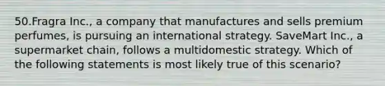 50.Fragra Inc., a company that manufactures and sells premium perfumes, is pursuing an international strategy. SaveMart Inc., a supermarket chain, follows a multidomestic strategy. Which of the following statements is most likely true of this scenario?