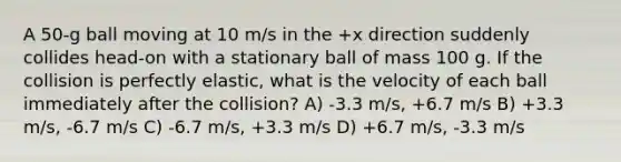 A 50-g ball moving at 10 m/s in the +x direction suddenly collides head-on with a stationary ball of mass 100 g. If the collision is perfectly elastic, what is the velocity of each ball immediately after the collision? A) -3.3 m/s, +6.7 m/s B) +3.3 m/s, -6.7 m/s C) -6.7 m/s, +3.3 m/s D) +6.7 m/s, -3.3 m/s