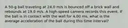 A 50-g ball traveling at 24.0 m/s is bounced off a brick wall and rebounds at 19.0 m/s. A high-speed camera records this event. If the ball is in contact with the wall for 4.00 ms, what is the average acceleration of the ball during this time interval?