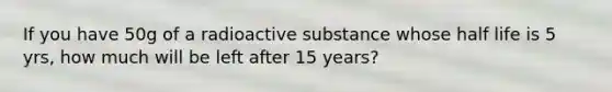 If you have 50g of a radioactive substance whose half life is 5 yrs, how much will be left after 15 years?