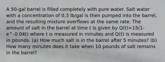 A 50-gal barrel is filled completely with pure water. Salt water with a concentration of 0.3 lb/gal is then pumped into the barrel, and the resulting mixture overflows at the same rate. The amount of salt in the barrel at time t is given by Q(t)=15(1-e^-0.04t) where t is measured in minutes and Q(t) is measured in pounds. (a) How much salt is in the barrel after 5 minutes? (b) How many minutes does it take when 10 pounds of salt remains in the barrel?