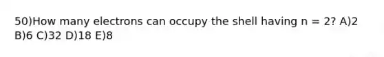 50)How many electrons can occupy the shell having n = 2? A)2 B)6 C)32 D)18 E)8