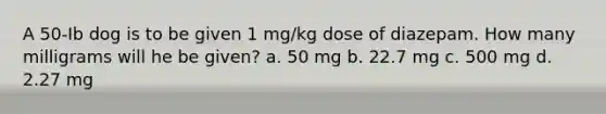 A 50-Ib dog is to be given 1 mg/kg dose of diazepam. How many milligrams will he be given? a. 50 mg b. 22.7 mg c. 500 mg d. 2.27 mg