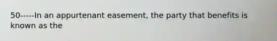 50-----In an appurtenant easement, the party that benefits is known as the