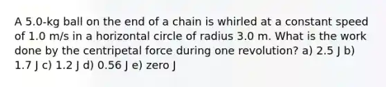 A 5.0-kg ball on the end of a chain is whirled at a constant speed of 1.0 m/s in a horizontal circle of radius 3.0 m. What is the work done by the centripetal force during one revolution? a) 2.5 J b) 1.7 J c) 1.2 J d) 0.56 J e) zero J