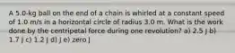 A 5.0-kg ball on the end of a chain is whirled at a constant speed of 1.0 m/s in a horizontal circle of radius 3.0 m. What is the work done by the centripetal force during one revolution? a) 2.5 J b) 1.7 J c) 1.2 J d) J e) zero J