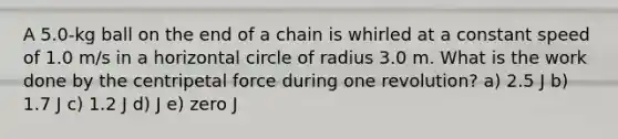 A 5.0-kg ball on the end of a chain is whirled at a constant speed of 1.0 m/s in a horizontal circle of radius 3.0 m. What is the work done by the centripetal force during one revolution? a) 2.5 J b) 1.7 J c) 1.2 J d) J e) zero J