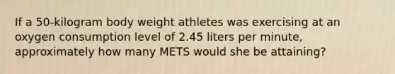 If a 50-kilogram body weight athletes was exercising at an oxygen consumption level of 2.45 liters per minute, approximately how many METS would she be attaining?