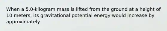 When a 5.0-kilogram mass is lifted from the ground at a height of 10 meters, its gravitational potential energy would increase by approximately