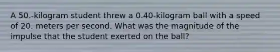 A 50.-kilogram student threw a 0.40-kilogram ball with a speed of 20. meters per second. What was the magnitude of the impulse that the student exerted on the ball?