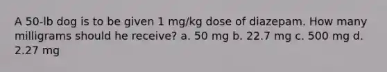 A 50-lb dog is to be given 1 mg/kg dose of diazepam. How many milligrams should he receive? a. 50 mg b. 22.7 mg c. 500 mg d. 2.27 mg