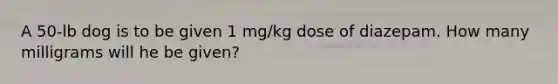 A 50-lb dog is to be given 1 mg/kg dose of diazepam. How many milligrams will he be given?