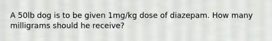 A 50lb dog is to be given 1mg/kg dose of diazepam. How many milligrams should he receive?