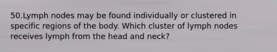 50.Lymph nodes may be found individually or clustered in specific regions of the body. Which cluster of lymph nodes receives lymph from the head and neck?