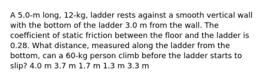 A 5.0-m long, 12-kg, ladder rests against a smooth vertical wall with the bottom of the ladder 3.0 m from the wall. The coefficient of static friction between the floor and the ladder is 0.28. What distance, measured along the ladder from the bottom, can a 60-kg person climb before the ladder starts to slip? 4.0 m 3.7 m 1.7 m 1.3 m 3.3 m