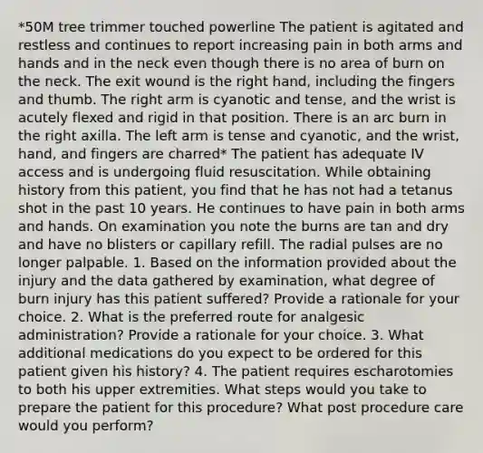 *50M tree trimmer touched powerline The patient is agitated and restless and continues to report increasing pain in both arms and hands and in the neck even though there is no area of burn on the neck. The exit wound is the right hand, including the fingers and thumb. The right arm is cyanotic and tense, and the wrist is acutely flexed and rigid in that position. There is an arc burn in the right axilla. The left arm is tense and cyanotic, and the wrist, hand, and fingers are charred* The patient has adequate IV access and is undergoing fluid resuscitation. While obtaining history from this patient, you find that he has not had a tetanus shot in the past 10 years. He continues to have pain in both arms and hands. On examination you note the burns are tan and dry and have no blisters or capillary refill. The radial pulses are no longer palpable. 1. Based on the information provided about the injury and the data gathered by examination, what degree of burn injury has this patient suffered? Provide a rationale for your choice. 2. What is the preferred route for analgesic administration? Provide a rationale for your choice. 3. What additional medications do you expect to be ordered for this patient given his history? 4. The patient requires escharotomies to both his upper extremities. What steps would you take to prepare the patient for this procedure? What post procedure care would you perform?