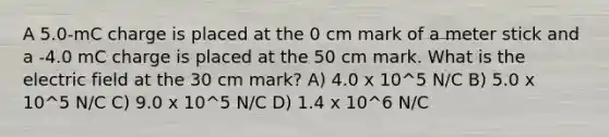 A 5.0-mC charge is placed at the 0 cm mark of a <a href='https://www.questionai.com/knowledge/kfCe0Cwovb-meter-stick' class='anchor-knowledge'>meter stick</a> and a -4.0 mC charge is placed at the 50 cm mark. What is the electric field at the 30 cm mark? A) 4.0 x 10^5 N/C B) 5.0 x 10^5 N/C C) 9.0 x 10^5 N/C D) 1.4 x 10^6 N/C