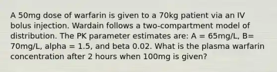 A 50mg dose of warfarin is given to a 70kg patient via an IV bolus injection. Wardain follows a two-compartment model of distribution. The PK parameter estimates are: A = 65mg/L, B= 70mg/L, alpha = 1.5, and beta 0.02. What is the plasma warfarin concentration after 2 hours when 100mg is given?