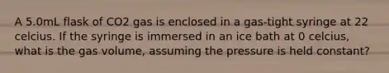 A 5.0mL flask of CO2 gas is enclosed in a gas-tight syringe at 22 celcius. If the syringe is immersed in an ice bath at 0 celcius, what is the gas volume, assuming the pressure is held constant?