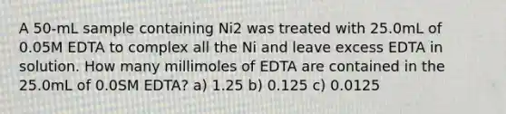 A 50-mL sample containing Ni2 was treated with 25.0mL of 0.05M EDTA to complex all the Ni and leave excess EDTA in solution. How many millimoles of EDTA are contained in the 25.0mL of 0.0SM EDTA? a) 1.25 b) 0.125 c) 0.0125