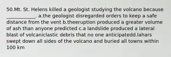 50.Mt. St. Helens killed a geologist studying the volcano because ____________. a.the geologist disregarded orders to keep a safe distance from the vent b.theeruption produced a greater volume of ash than anyone predicted c.a landslide produced a lateral blast of volcaniclastic debris that no one anticipatedd.lahars swept down all sides of the volcano and buried all towns within 100 km