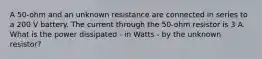 A 50-ohm and an unknown resistance are connected in series to a 200 V battery. The current through the 50-ohm resistor is 3 A. What is the power dissipated - in Watts - by the unknown resistor?