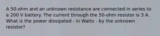 A 50-ohm and an unknown resistance are connected in series to a 200 V battery. The current through the 50-ohm resistor is 3 A. What is the power dissipated - in Watts - by the unknown resistor?