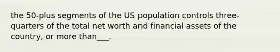 the 50-plus segments of the US population controls three-quarters of the total net worth and financial assets of the country, or more than___.