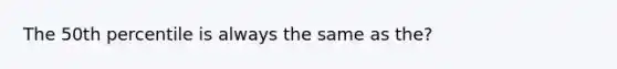 The 50th percentile is always the same as the?