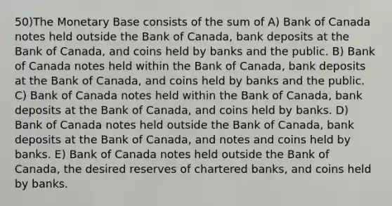 50)The Monetary Base consists of the sum of A) Bank of Canada notes held outside the Bank of Canada, bank deposits at the Bank of Canada, and coins held by banks and the public. B) Bank of Canada notes held within the Bank of Canada, bank deposits at the Bank of Canada, and coins held by banks and the public. C) Bank of Canada notes held within the Bank of Canada, bank deposits at the Bank of Canada, and coins held by banks. D) Bank of Canada notes held outside the Bank of Canada, bank deposits at the Bank of Canada, and notes and coins held by banks. E) Bank of Canada notes held outside the Bank of Canada, the desired reserves of chartered banks, and coins held by banks.