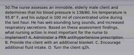 50.The nurse assesses an immobile, elderly male client and determines that his blood pressure is 138/60, his temperature is 95.8° F, and his output is 100 ml of concentrated urine during the last hour. He has wet-sounding lung sounds, and increased respiratory secretions. Based on these assessment findings, what nursing action is most important for the nurse to implement? A. Administer a PRN antihypertensive prescription. B. Provide the client with an additional blanket. C. Encourage additional fluid intake. D. Turn the client q2h.