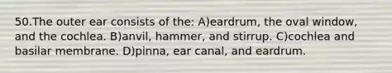 50.The outer ear consists of the: A)eardrum, the oval window, and the cochlea. B)anvil, hammer, and stirrup. C)cochlea and basilar membrane. D)pinna, ear canal, and eardrum.