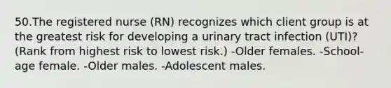 50.The registered nurse (RN) recognizes which client group is at the greatest risk for developing a urinary tract infection (UTI)? (Rank from highest risk to lowest risk.) -Older females. -School-age female. -Older males. -Adolescent males.