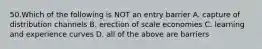 50.Which of the following is NOT an entry barrier A. capture of distribution channels B. erection of scale economies C. learning and experience curves D. all of the above are barriers