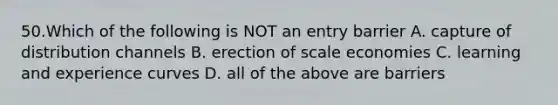 50.Which of the following is NOT an entry barrier A. capture of distribution channels B. erection of scale economies C. learning and experience curves D. all of the above are barriers