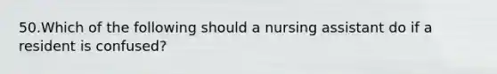 50.Which of the following should a nursing assistant do if a resident is confused?