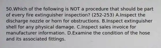 50.Which of the following is NOT a procedure that should be part of every fire extinguisher inspection? (252-253) A.Inspect the discharge nozzle or horn for obstructions. B.Inspect extinguisher shell for any physical damage. C.Inspect sales invoice for manufacturer information. D.Examine the condition of the hose and its associated fittings.