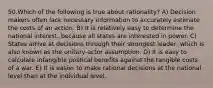 50.Which of the following is true about rationality? A) Decision makers often lack necessary information to accurately estimate the costs of an action. B) It is relatively easy to determine the national interest, because all states are interested in power. C) States arrive at decisions through their strongest leader, which is also known as the unitary-actor assumption. D) It is easy to calculate intangible political benefits against the tangible costs of a war. E) It is easier to make rational decisions at the national level than at the individual level.