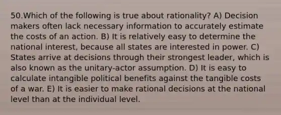 50.Which of the following is true about rationality? A) Decision makers often lack necessary information to accurately estimate the costs of an action. B) It is relatively easy to determine the national interest, because all states are interested in power. C) States arrive at decisions through their strongest leader, which is also known as the unitary-actor assumption. D) It is easy to calculate intangible political benefits against the tangible costs of a war. E) It is easier to make rational decisions at the national level than at the individual level.