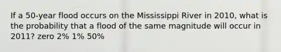 If a 50-year flood occurs on the Mississippi River in 2010, what is the probability that a flood of the same magnitude will occur in 2011? zero 2% 1% 50%