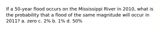 If a 50-year flood occurs on the Mississippi River in 2010, what is the probability that a flood of the same magnitude will occur in 2011? a. zero c. 2% b. 1% d. 50%