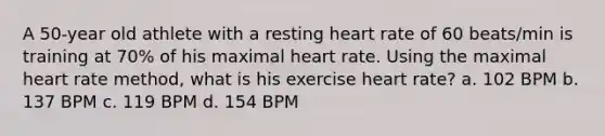 A 50-year old athlete with a resting heart rate of 60 beats/min is training at 70% of his maximal heart rate. Using the maximal heart rate method, what is his exercise heart rate? a. 102 BPM b. 137 BPM c. 119 BPM d. 154 BPM