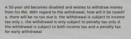 A 50-year old becomes disabled and wishes to withdraw money from his IRA. With regard to the withdrawal, how will it be taxed? a. there will be no tax due b. the withdrawal is subject to income tax only c. the withdrawal is only subject to penalty tax only d. the withdrawal is subject to both income tax and a penalty tax for early withdrawal