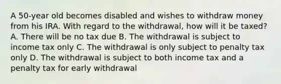 A 50-year old becomes disabled and wishes to withdraw money from his IRA. With regard to the withdrawal, how will it be taxed? A. There will be no tax due B. The withdrawal is subject to income tax only C. The withdrawal is only subject to penalty tax only D. The withdrawal is subject to both income tax and a penalty tax for early withdrawal