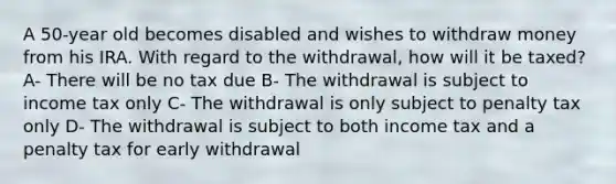 A 50-year old becomes disabled and wishes to withdraw money from his IRA. With regard to the withdrawal, how will it be taxed? A- There will be no tax due B- The withdrawal is subject to income tax only C- The withdrawal is only subject to penalty tax only D- The withdrawal is subject to both income tax and a penalty tax for early withdrawal