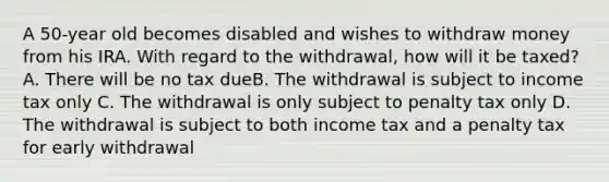 A 50-year old becomes disabled and wishes to withdraw money from his IRA. With regard to the withdrawal, how will it be taxed? A. There will be no tax dueB. The withdrawal is subject to income tax only C. The withdrawal is only subject to penalty tax only D. The withdrawal is subject to both income tax and a penalty tax for early withdrawal