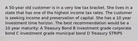 A 50-year old customer is in a very low tax bracket. She lives in a state that has one of the highest income tax rates. The customer is seeking income and preservation of capital. She has a 10 year investment time horizon. The best recommendation would be a 10 year maturity: A Treasury Bond B investment grade corporate bond C investment grade municipal bond D Treasury STRIPS