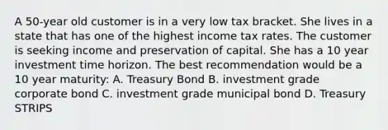 A 50-year old customer is in a very low tax bracket. She lives in a state that has one of the highest income tax rates. The customer is seeking income and preservation of capital. She has a 10 year investment time horizon. The best recommendation would be a 10 year maturity: A. Treasury Bond B. investment grade corporate bond C. investment grade municipal bond D. Treasury STRIPS